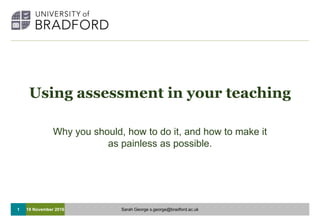 1
Using assessment in your teaching
Why you should, how to do it, and how to make it
as painless as possible.
18 November 2016 Sarah George s.george@bradford.ac.uk
 