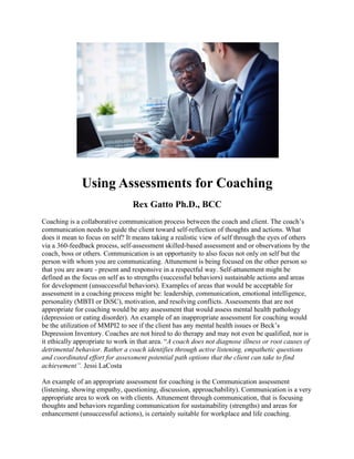 Using Assessments for Coaching
Rex Gatto Ph.D., BCC
Coaching is a collaborative communication process between the coach and client. The coach’s
communication needs to guide the client toward self-reflection of thoughts and actions. What
does it mean to focus on self? It means taking a realistic view of self through the eyes of others
via a 360-feedback process, self-assessment skilled-based assessment and or observations by the
coach, boss or others. Communication is an opportunity to also focus not only on self but the
person with whom you are communicating. Attunement is being focused on the other person so
that you are aware - present and responsive in a respectful way. Self-attunement might be
defined as the focus on self as to strengths (successful behaviors) sustainable actions and areas
for development (unsuccessful behaviors). Examples of areas that would be acceptable for
assessment in a coaching process might be: leadership, communication, emotional intelligence,
personality (MBTI or DiSC), motivation, and resolving conflicts. Assessments that are not
appropriate for coaching would be any assessment that would assess mental health pathology
(depression or eating disorder). An example of an inappropriate assessment for coaching would
be the utilization of MMPI2 to see if the client has any mental health issues or Beck’s
Depression Inventory. Coaches are not hired to do therapy and may not even be qualified, nor is
it ethically appropriate to work in that area. “A coach does not diagnose illness or root causes of
detrimental behavior. Rather a coach identifies through active listening, empathetic questions
and coordinated effort for assessment potential path options that the client can take to find
achievement”. Jessi LaCosta
An example of an appropriate assessment for coaching is the Communication assessment
(listening, showing empathy, questioning, discussion, approachability). Communication is a very
appropriate area to work on with clients. Attunement through communication, that is focusing
thoughts and behaviors regarding communication for sustainability (strengths) and areas for
enhancement (unsuccessful actions), is certainly suitable for workplace and life coaching.
 