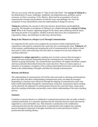 This ties very nicely with the concepts of “Take In and Take Hold.” The concept of Taking In is
the identification of issues, challenges, roadblocks, developmental areas, problems, and an
awareness of what is occurring. To be effective, there must be an acceptance of trust in
expressing the concepts and acceptance of what the issues and challenges are. From the
acceptance of issue and problems comes the understanding of change for success.
Taking In establishes the concept of self in the moment, desired future and thoughtfully
accepting. The thoughts of acceptance of Taking In are validated through the concept of Taking
Hold. While in the moment, supporting designs for the future and considering what the future
may bring are points of Acceptance: mindful awareness that moves into consideration of
expectations, hopes, and challenges in achieving a desired future.
Being in the Moment on a Deeper Level Through Communication
It is important for the coach to also complete the assessment to better understand his her
expectations with regard to expectation the coach may have concerning the client. Taking In self
in the moment, understanding and accepting the style of communication by the client to coach
and coach to client, and connecting with each other on a deeper level can only enhance the
coaching experience.
Acceptance is a unique approach to coaching since it creates a process that encourages a
deeper and more profound relationship during the coaching process, interactions, and the
ultimate on-going relationship. The communication assessments will support and define a deeper
and more profound relationship between the coach and client. There are various aspects or
intensities of acceptance: acceptance of the working relationship between the coach and client
based on the understanding of thoughts and behaviors through communication.
Reframe and Release
The understanding of communication will aid the client and coach in reframing self-perceptions
about each other and others (understanding communication styles can shape the message).
Responding to situations more effectively through the adapting of communication styles may
help to build relationships through the communication connection. Expectations about coaching
can be altered by the alignment of communication between the coach and client, release goals
about the coaching relationship, and possibly create a better understanding of the entire coaching
process.
Summary
Coaching is a process based on a collaborative communication process that can make or break a
coaching relationship. It is extremely important that the chemistry between coach and client be
supported in a clear and healthy way. That chemistry is predicated on the collaborative
communication between the coach and client. Communication style supports the coaching
process through the expression of thoughts and behaviors (words and action) to build a
professional and coaching alliance.
 