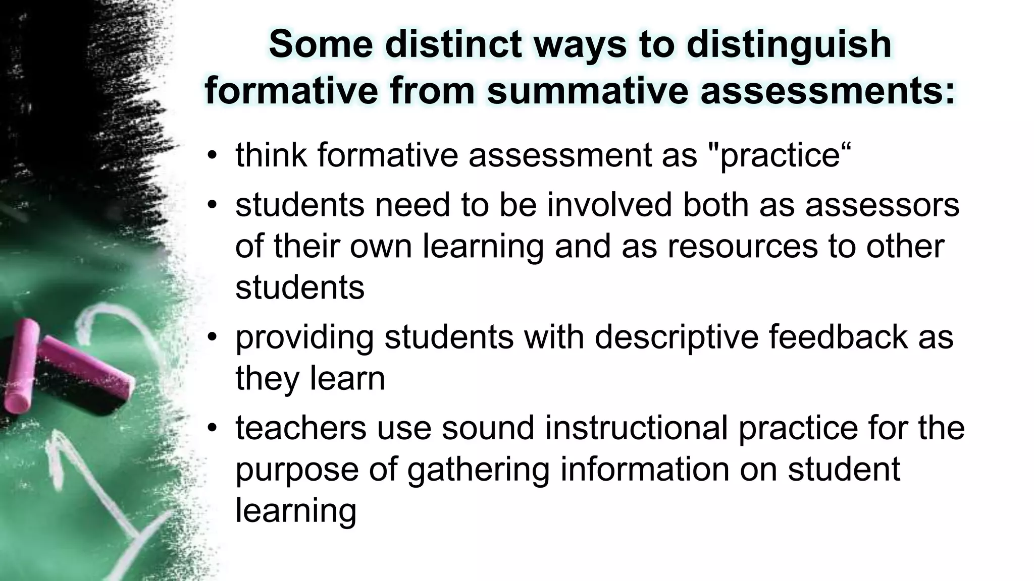 Some distinct ways to distinguish
formative from summative assessments:
• think formative assessment as "practice“
• students need to be involved both as assessors
of their own learning and as resources to other
students
• providing students with descriptive feedback as
they learn
• teachers use sound instructional practice for the
purpose of gathering information on student
learning
 