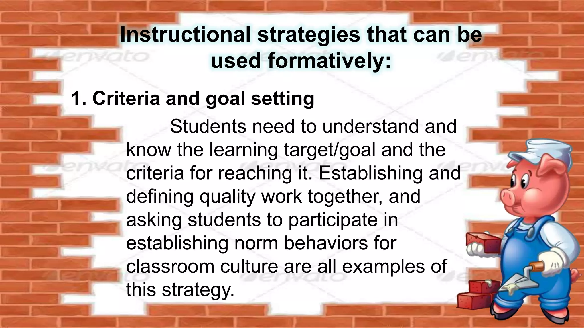 Instructional strategies that can be
used formatively:
1. Criteria and goal setting
Students need to understand and
know the learning target/goal and the
criteria for reaching it. Establishing and
defining quality work together, and
asking students to participate in
establishing norm behaviors for
classroom culture are all examples of
this strategy.
 