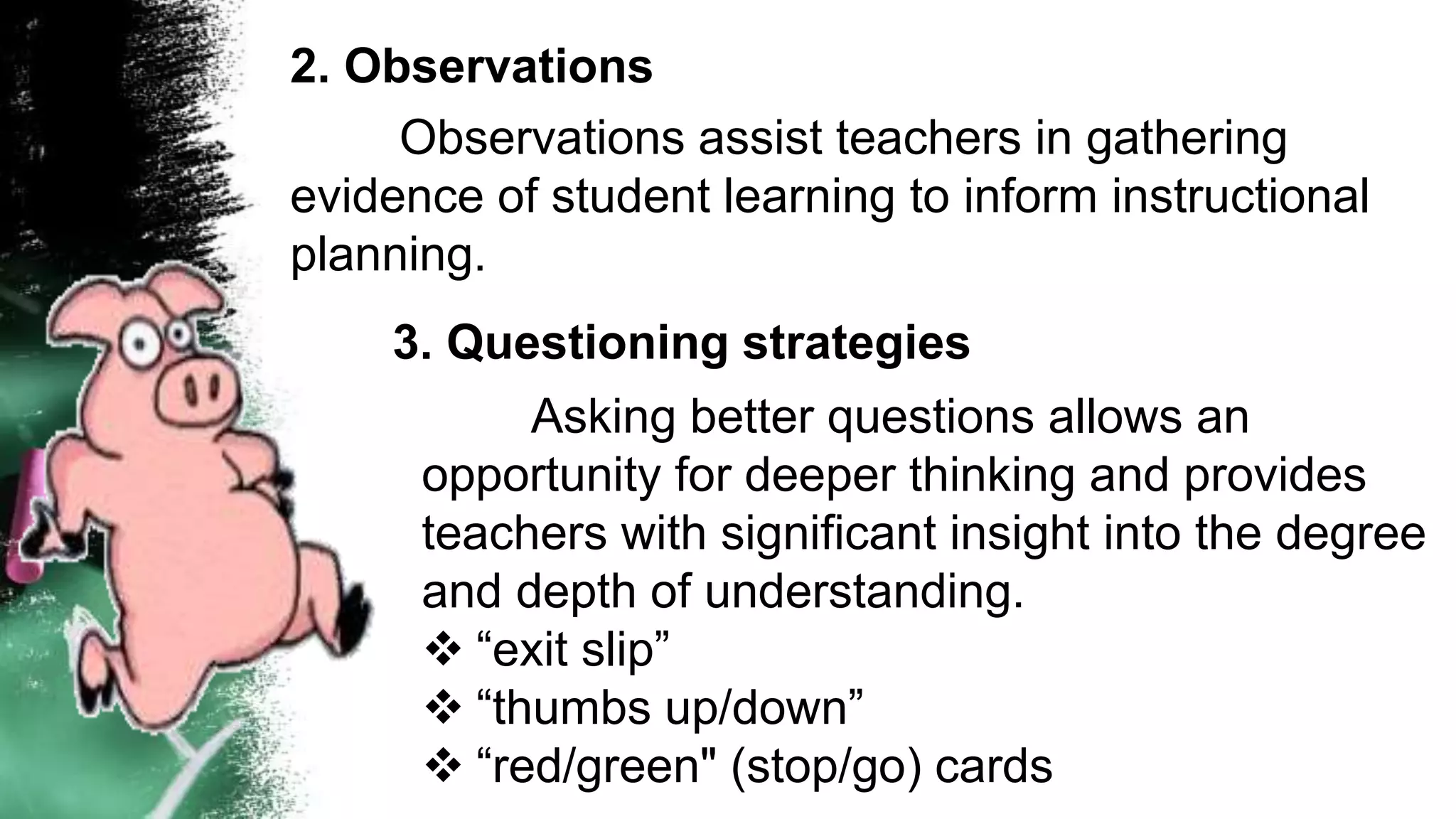 2. Observations
Observations assist teachers in gathering
evidence of student learning to inform instructional
planning.
3. Questioning strategies
Asking better questions allows an
opportunity for deeper thinking and provides
teachers with significant insight into the degree
and depth of understanding.
 “exit slip”
 “thumbs up/down”
 “red/green" (stop/go) cards
 