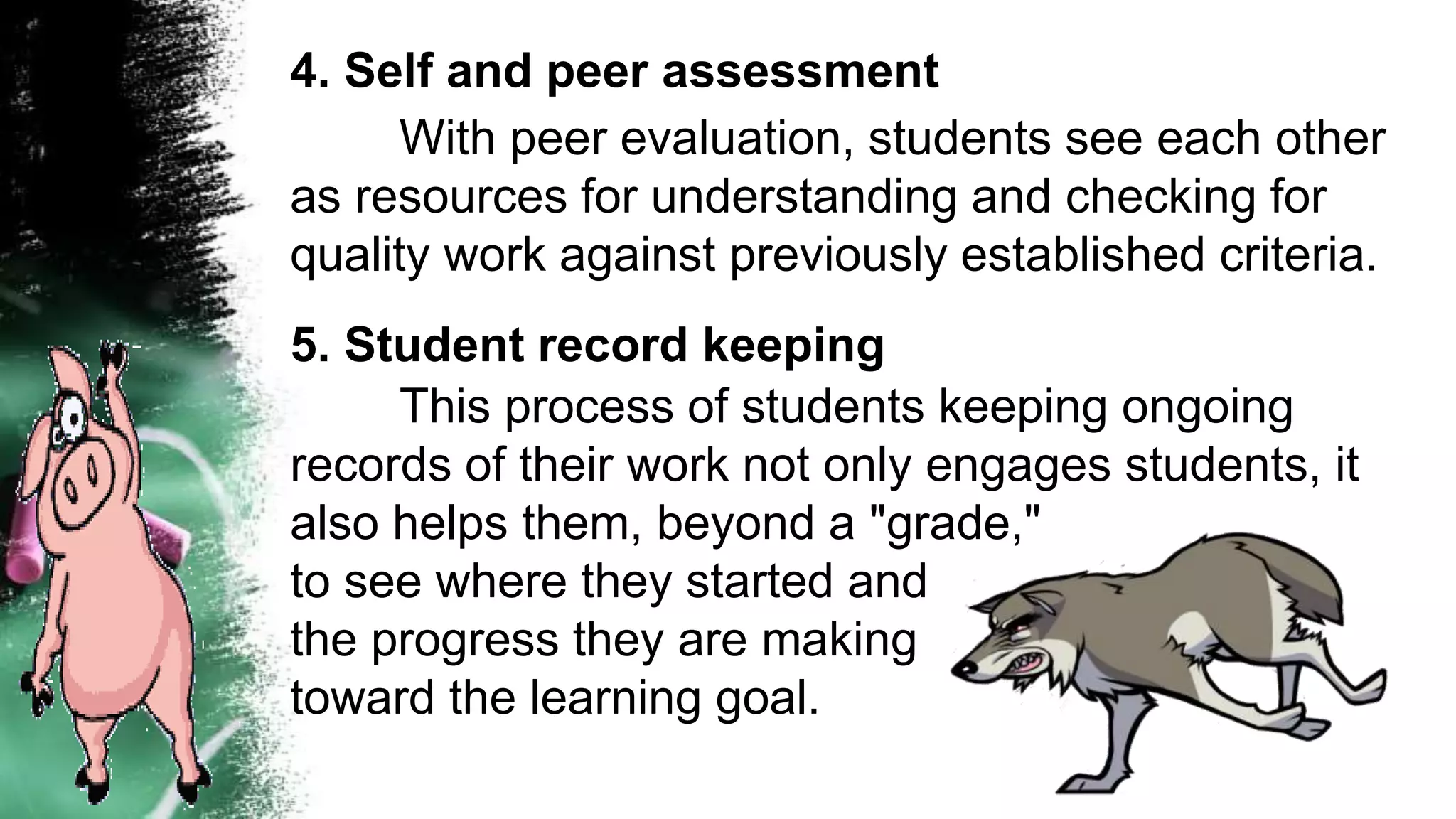 4. Self and peer assessment
With peer evaluation, students see each other
as resources for understanding and checking for
quality work against previously established criteria.
5. Student record keeping
This process of students keeping ongoing
records of their work not only engages students, it
also helps them, beyond a "grade,"
to see where they started and
the progress they are making
toward the learning goal.
 