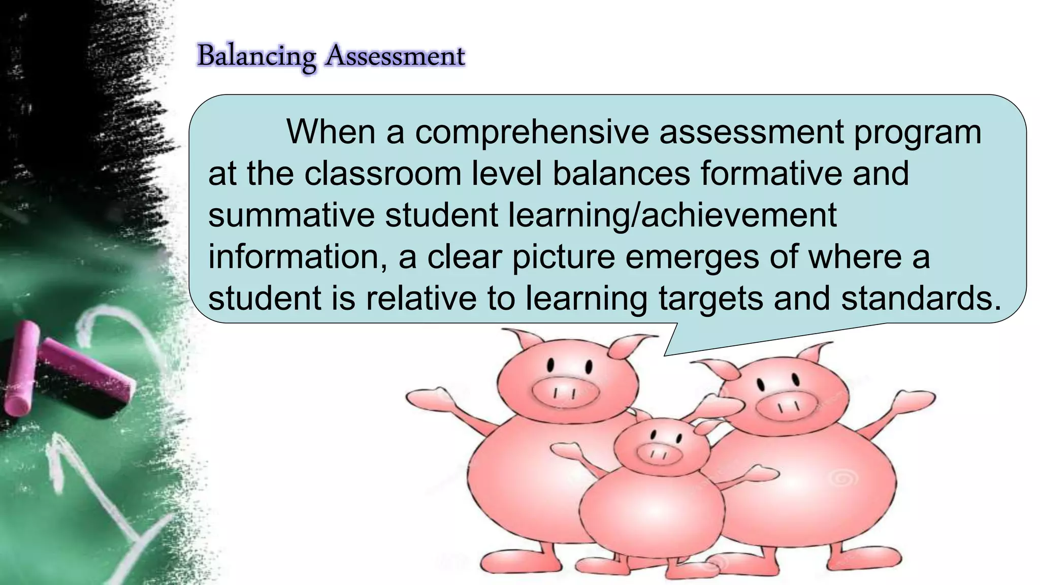 When a comprehensive assessment program
at the classroom level balances formative and
summative student learning/achievement
information, a clear picture emerges of where a
student is relative to learning targets and standards.
Balancing Assessment
 