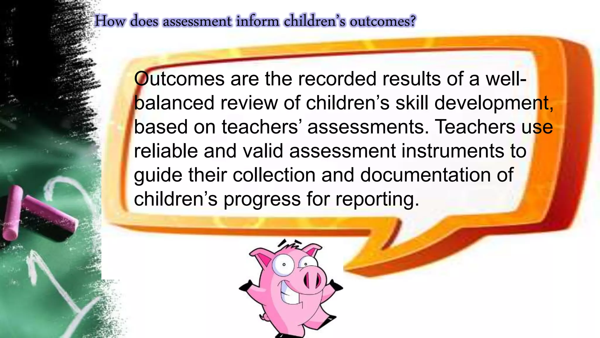 How does assessment inform children’s outcomes?
Outcomes are the recorded results of a well-
balanced review of children’s skill development,
based on teachers’ assessments. Teachers use
reliable and valid assessment instruments to
guide their collection and documentation of
children’s progress for reporting.
 