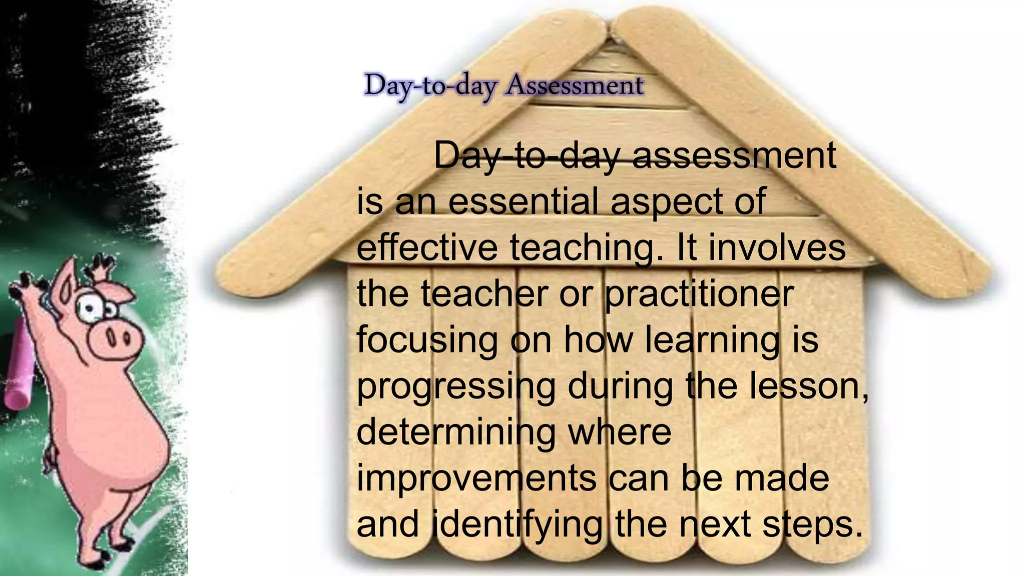 Day-to-day Assessment
Day-to-day assessment
is an essential aspect of
effective teaching. It involves
the teacher or practitioner
focusing on how learning is
progressing during the lesson,
determining where
improvements can be made
and identifying the next steps.
 