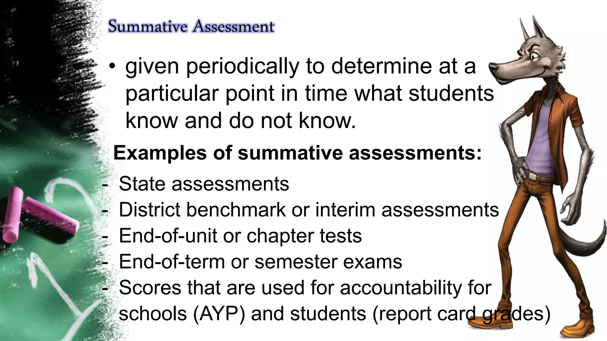 Summative Assessment
• given periodically to determine at a
particular point in time what students
know and do not know.
Examples of summative assessments:
- State assessments
- District benchmark or interim assessments
- End-of-unit or chapter tests
- End-of-term or semester exams
- Scores that are used for accountability for
schools (AYP) and students (report card grades)
 