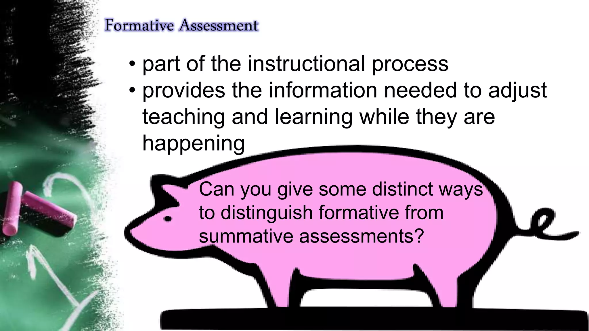 Formative Assessment
• part of the instructional process
• provides the information needed to adjust
teaching and learning while they are
happening
Can you give some distinct ways
to distinguish formative from
summative assessments?
 