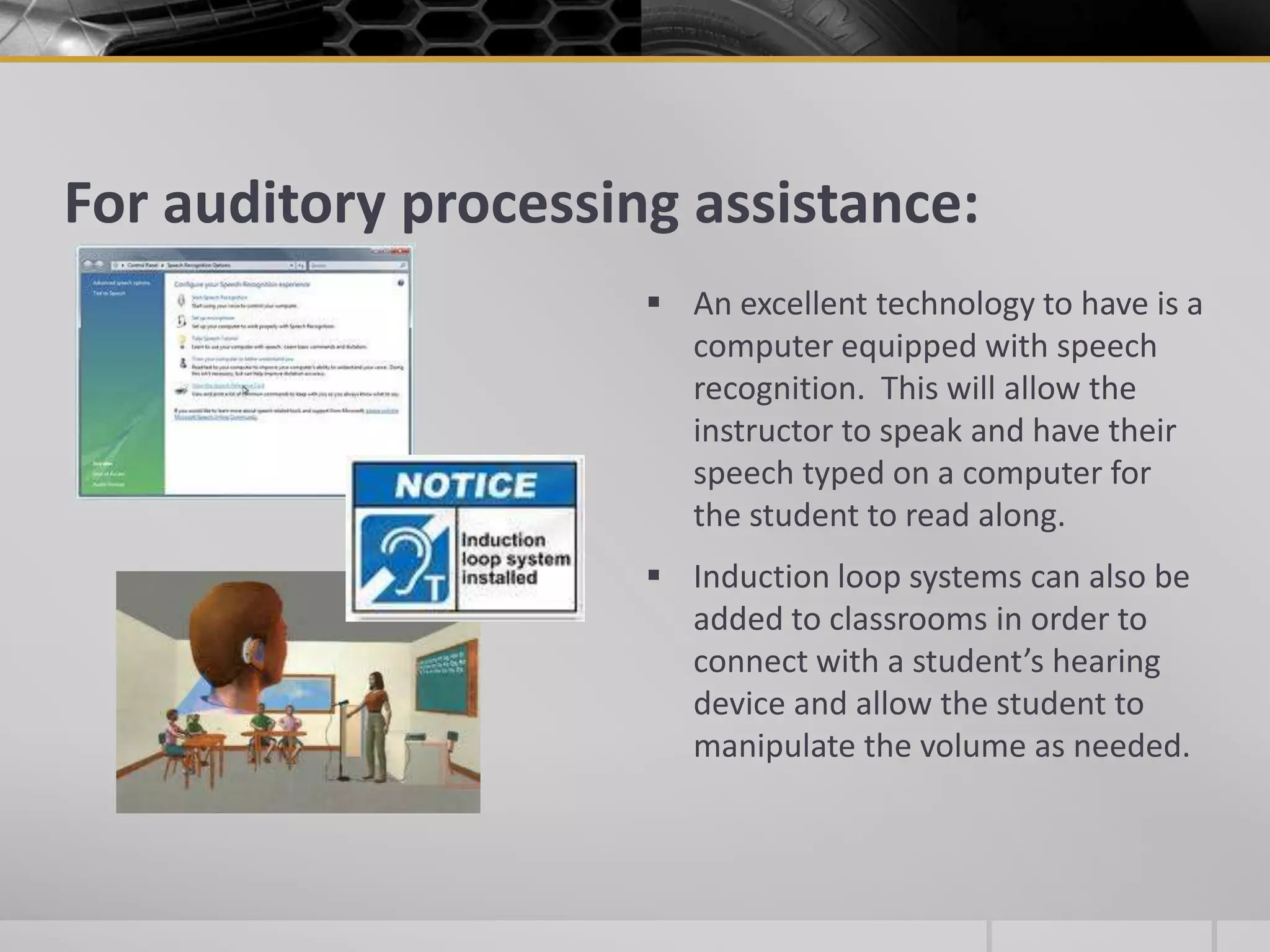 For auditory processing assistance:An excellent technology to have is a computer equipped with speech recognition.  This will allow the instructor to speak and have their speech typed on a computer for the student to read along.Induction loop systems can also be added to classrooms in order to connect with a student’s hearing device and allow the student to manipulate the volume as needed.