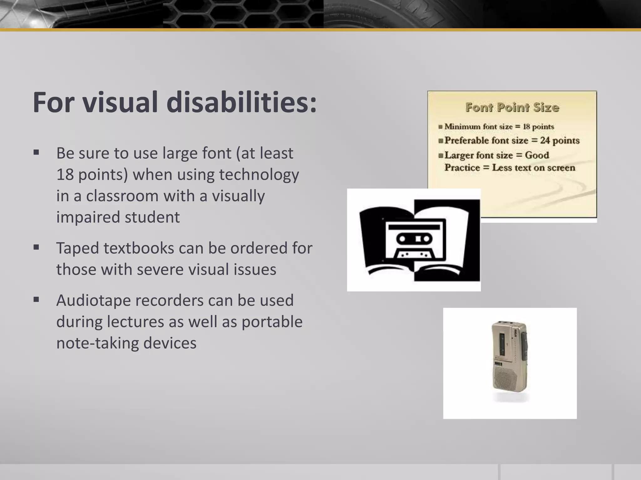 For visual disabilities:Be sure to use large font (at least 18 points) when using technology in a classroom with a visually impaired studentTaped textbooks can be ordered for those with severe visual issuesAudiotape recorders can be used during lectures as well as portable note-taking devices