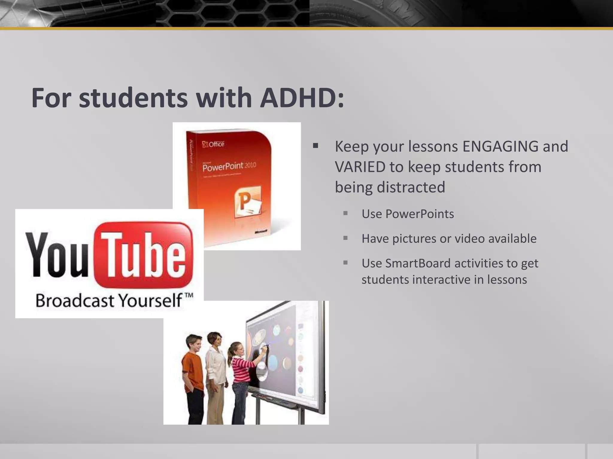 For students with ADHD:Keep your lessons ENGAGING and VARIED to keep students from being distractedUse PowerPointsHave pictures or video availableUse SmartBoard activities to get students interactive in lessons