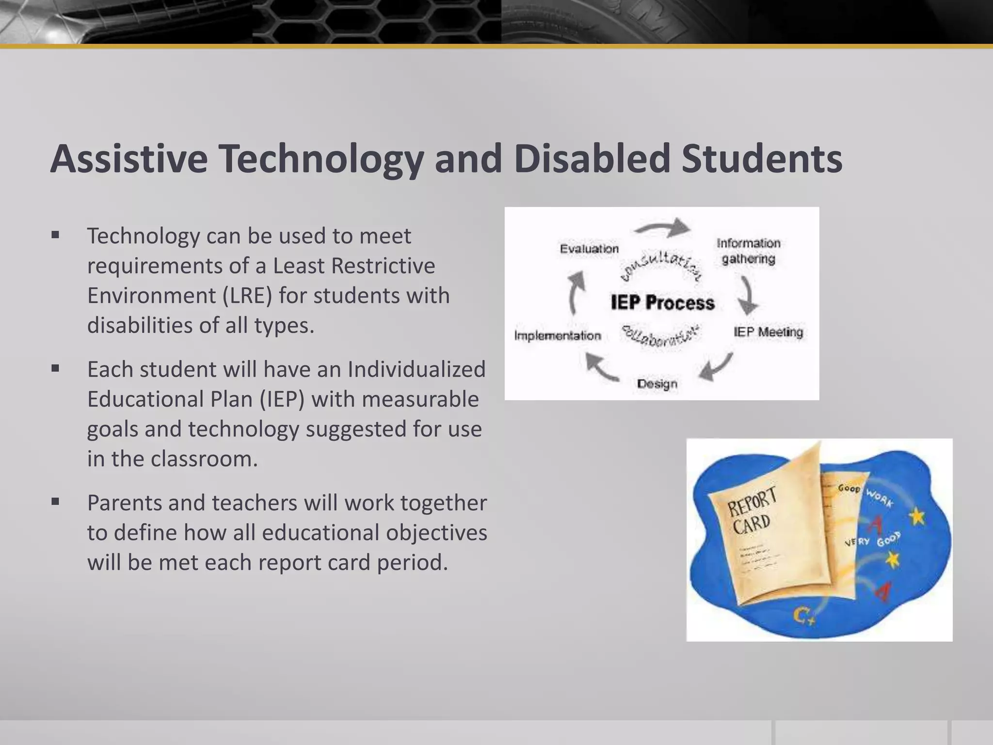 Assistive Technology and Disabled StudentsTechnology can be used to meet requirements of a Least Restrictive Environment (LRE) for students with disabilities of all types.Each student will have an Individualized Educational Plan (IEP) with measurable goals and technology suggested for use in the classroom.Parents and teachers will work together to define how all educational objectives will be met each report card period.