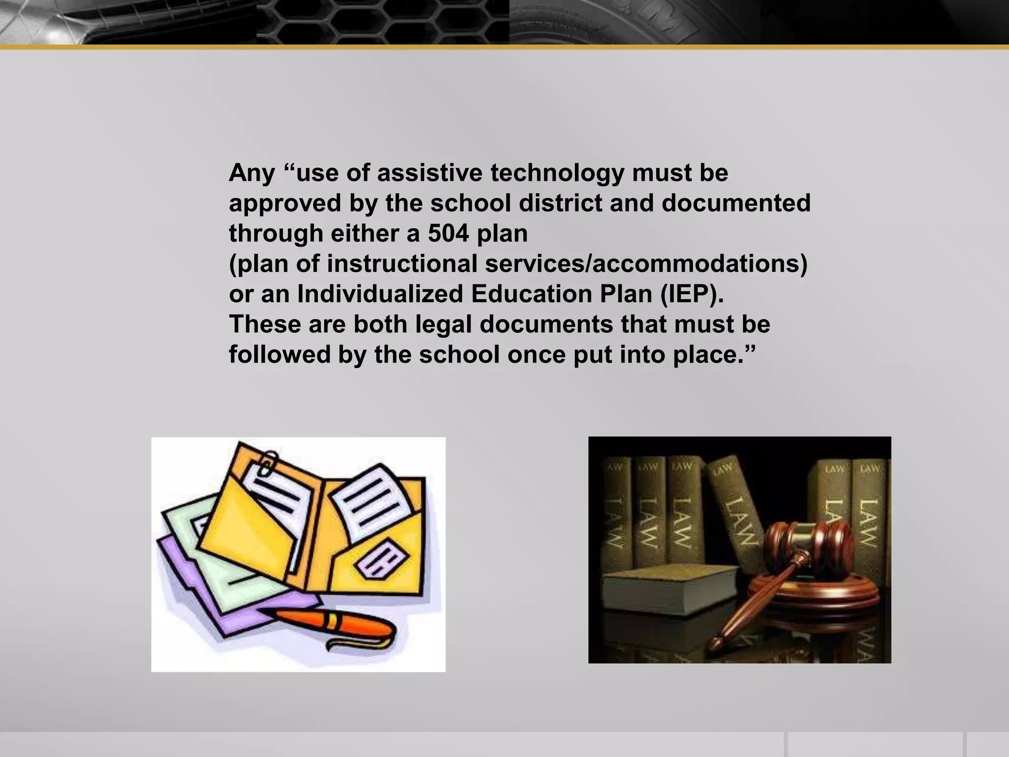 Any “use of assistive technology must be approved by the school district and documented through either a 504 plan (plan of instructional services/accommodations) or an Individualized Education Plan (IEP). These are both legal documents that must be followed by the school once put into place.”