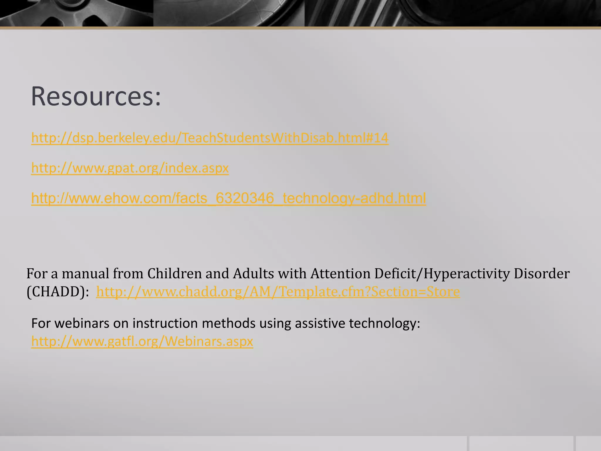 Resources:http://dsp.berkeley.edu/TeachStudentsWithDisab.html#14http://www.gpat.org/index.aspxhttp://www.ehow.com/facts_6320346_technology-adhd.htmlFor a manual from Children and Adults with Attention Deficit/Hyperactivity Disorder(CHADD):  http://www.chadd.org/AM/Template.cfm?Section=StoreFor webinars on instruction methods using assistive technology:http://www.gatfl.org/Webinars.aspx