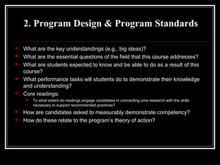 2. Program Design & Program Standards








What are the key understandings (e.g., big ideas)?
What are the essential questions of the field that this course addresses?
What are students expected to know and be able to do as a result of this
course?
What performance tasks will students do to demonstrate their knowledge
and understanding?
Core readings:





To what extent do readings engage candidates in connecting core research with the skills
necessary to support recommended practices?

How are candidates asked to measurably demonstrate competency?
How do these relate to the program’s theory of action?

 