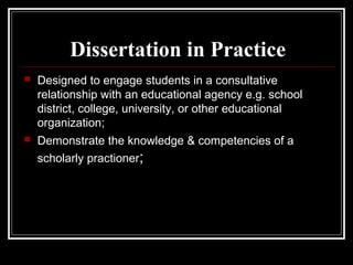 Dissertation in Practice


Designed to engage students in a consultative
relationship with an educational agency e.g. school
district, college, university, or other educational
organization;



Demonstrate the knowledge & competencies of a
scholarly practioner;

 