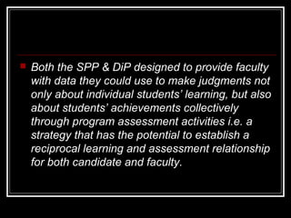 

Both the SPP & DiP designed to provide faculty
with data they could use to make judgments not
only about individual students’ learning, but also
about students’ achievements collectively
through program assessment activities i.e. a
strategy that has the potential to establish a
reciprocal learning and assessment relationship
for both candidate and faculty.

 