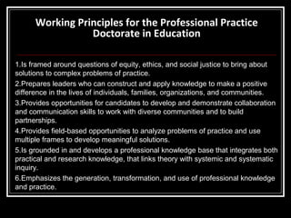Working Principles for the Professional Practice
Doctorate in Education
1.Is framed around questions of equity, ethics, and social justice to bring about
solutions to complex problems of practice.
2.Prepares leaders who can construct and apply knowledge to make a positive
difference in the lives of individuals, families, organizations, and communities.
3.Provides opportunities for candidates to develop and demonstrate collaboration
and communication skills to work with diverse communities and to build
partnerships.
4.Provides field-based opportunities to analyze problems of practice and use
multiple frames to develop meaningful solutions.
5.Is grounded in and develops a professional knowledge base that integrates both
practical and research knowledge, that links theory with systemic and systematic
inquiry.
6.Emphasizes the generation, transformation, and use of professional knowledge
and practice.

 