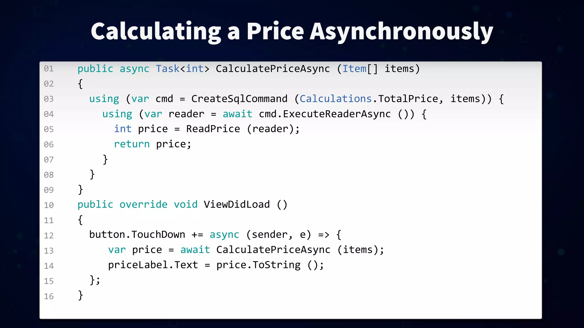 01 02 03 04 05 06 07 08 09 10 11 12 13 14 15 16 Calculating a Price Asynchronously public  async  Task<int>  CalculatePriceAsync  (Item[]  items) { using  (var  cmd  =  CreateSqlCommand  (Calculations.TotalPrice,  items))  { using  (var  reader  =  await  cmd.ExecuteReaderAsync  ())  { int  price  =  ReadPrice  (reader); return  price; } } } public  override  void  ViewDidLoad  () { button.TouchDown  +=  async  (sender,  e)  =>  { var  price  =  await  CalculatePriceAsync  (items); priceLabel.Text  =  price.ToString  (); }; } 