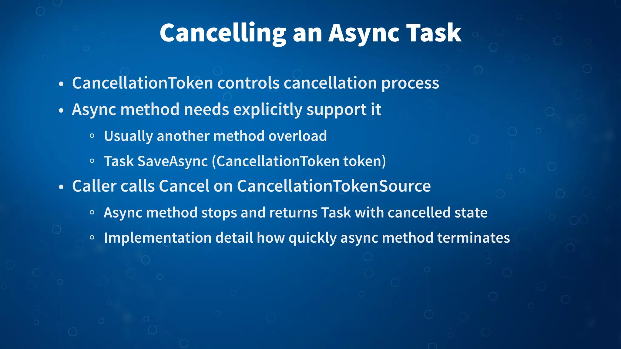 Cancelling an Async Task • CancellationToken controls cancellation process • Async method needs explicitly support it Usually another method overload Task SaveAsync (CancellationToken token) • Caller calls Cancel on CancellationTokenSource Async method stops and returns Task with cancelled state Implementation detail how quickly async method terminates 