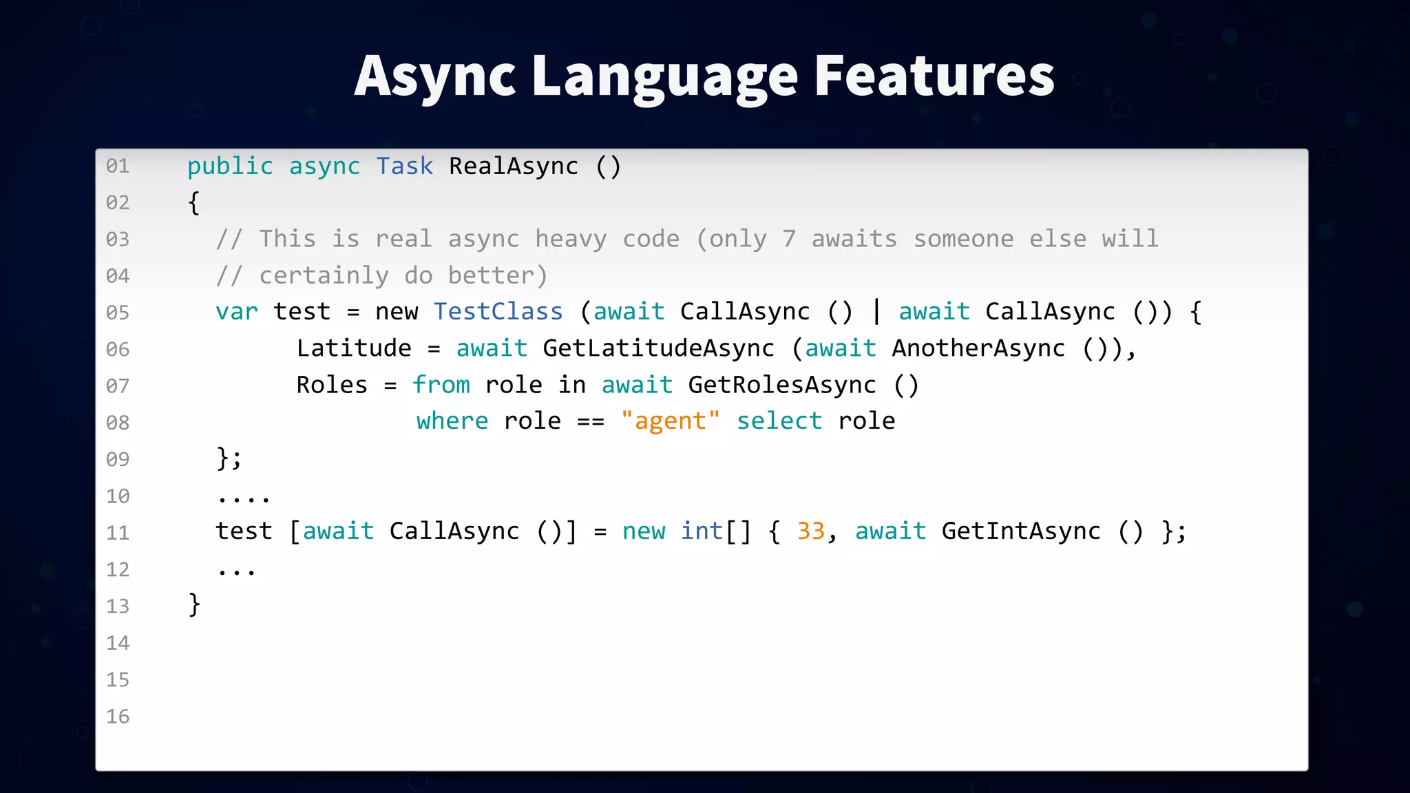 01 02 03 04 05 06 07 08 09 10 11 12 13 14 15 16 Async Language Features public  async  Task  RealAsync  () { //  This  is  real  async  heavy  code  (only  7  awaits  someone  else  will //  certainly  do  better) var  test  =  new  TestClass  (await  CallAsync  ()  |  await  CallAsync  ())  {   Latitude  =  await  GetLatitudeAsync  (await  AnotherAsync  ()),   Roles  =  from  role  in  await  GetRolesAsync  ()  where  role  ==  "agent"  select  role }; .... test  [await  CallAsync  ()]  =  new  int[]  {  33,  await  GetIntAsync  ()  }; ... } 