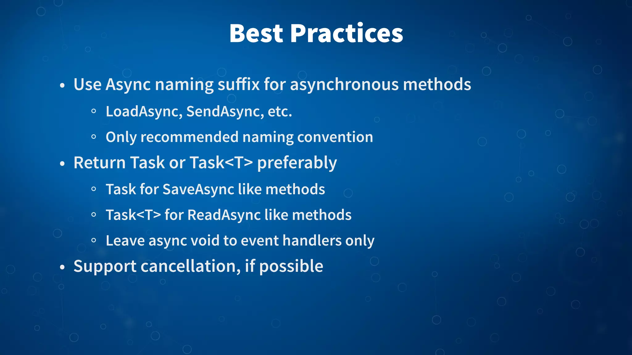 Best Practices • Use Async naming suﬀix for asynchronous methods LoadAsync, SendAsync, etc. Only recommended naming convention • Return Task or Task<T> preferably Task for SaveAsync like methods Task<T> for ReadAsync like methods Leave async void to event handlers only • Support cancellation, if possible 