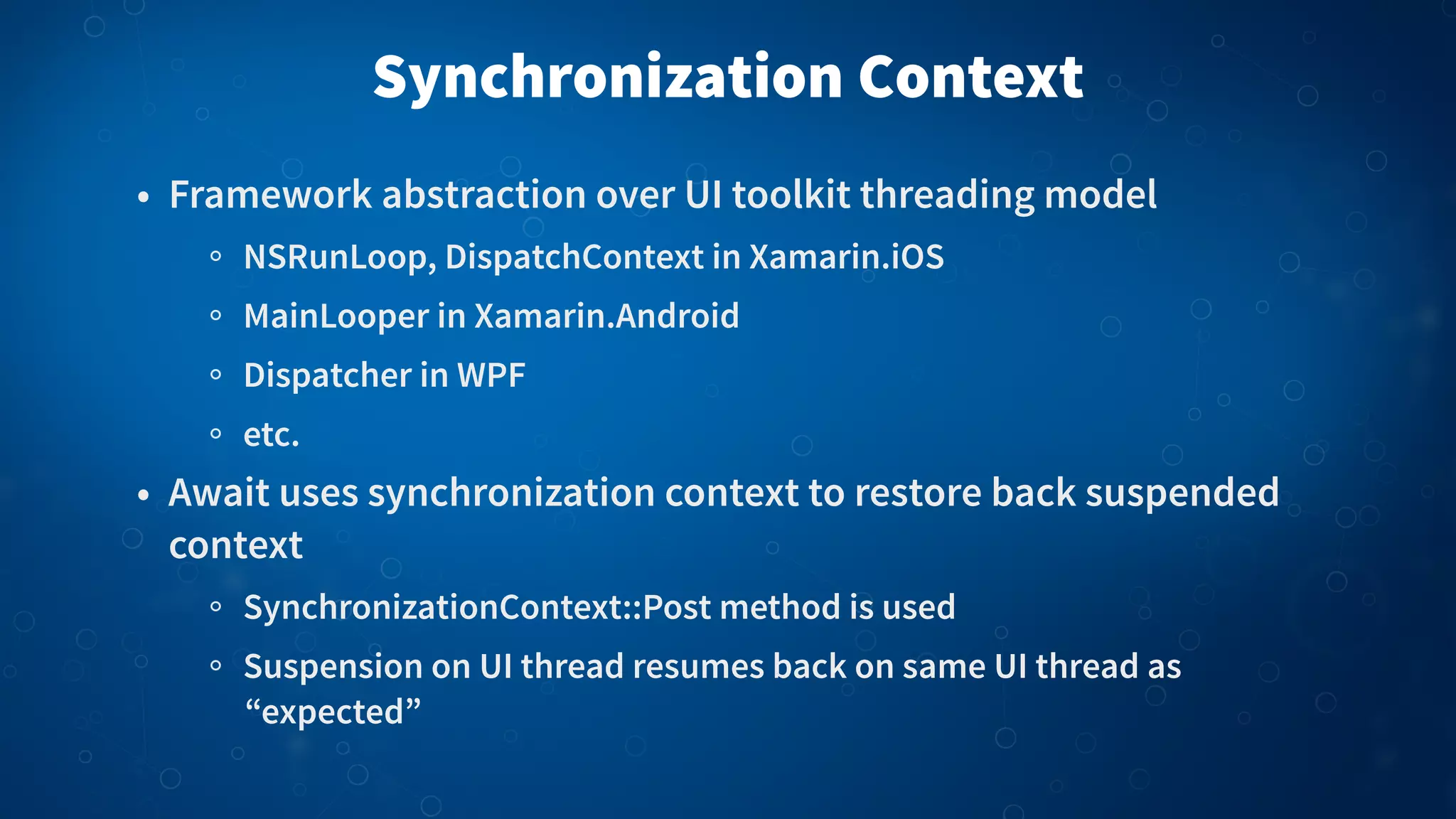 Synchronization Context • Framework abstraction over UI toolkit threading model NSRunLoop, DispatchContext in Xamarin.iOS MainLooper in Xamarin.Android Dispatcher in WPF etc. • Await uses synchronization context to restore back suspended context SynchronizationContext::Post method is used Suspension on UI thread resumes back on same UI thread as “expected” 