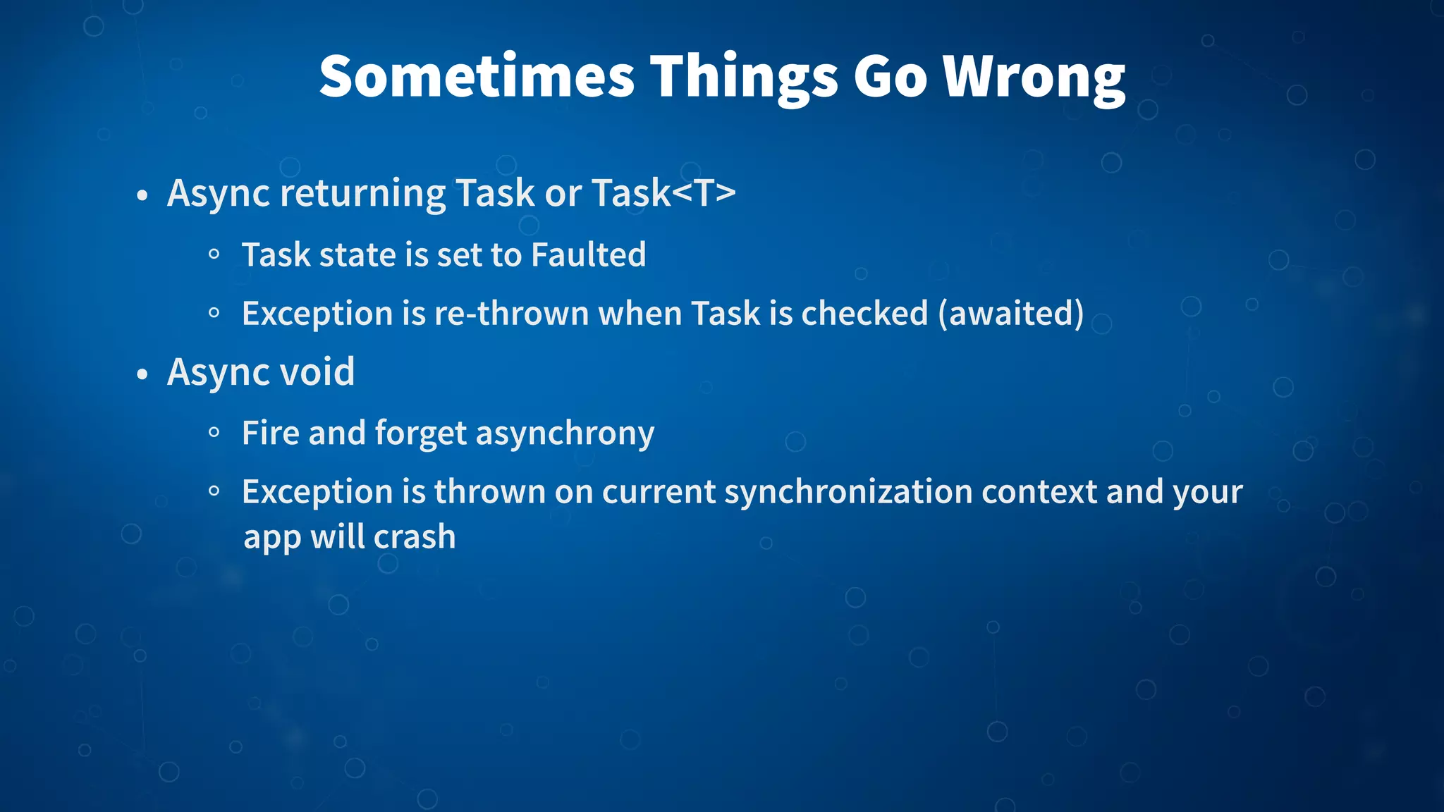 Sometimes Things Go Wrong • Async returning Task or Task<T> Task state is set to Faulted Exception is re-thrown when Task is checked (awaited) • Async void Fire and forget asynchrony Exception is thrown on current synchronization context and your app will crash 