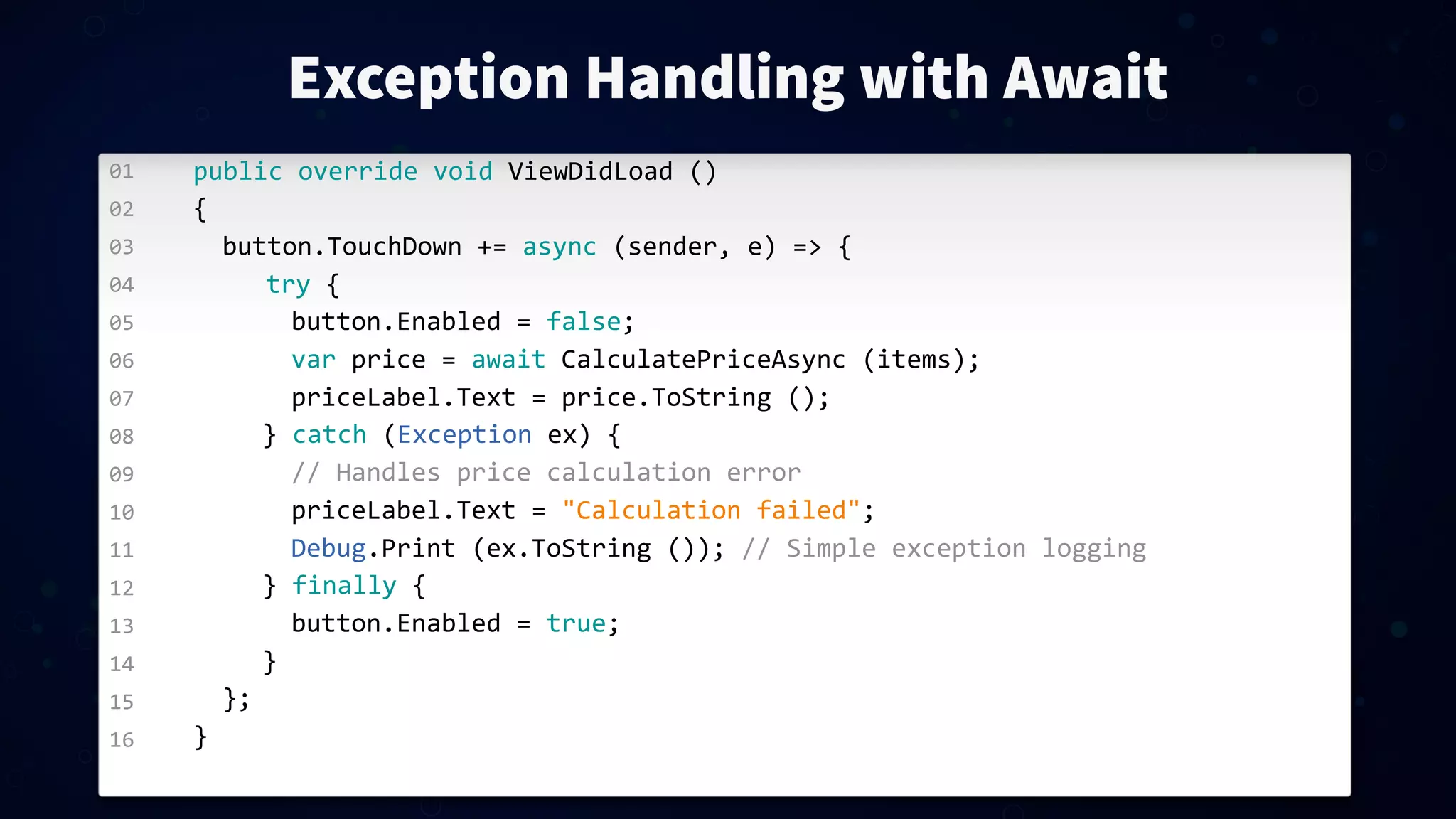 01 02 03 04 05 06 07 08 09 10 11 12 13 14 15 16 Exception Handling with Await public  override  void  ViewDidLoad  () { button.TouchDown  +=  async  (sender,  e)  =>  { try  { button.Enabled  =  false; var  price  =  await  CalculatePriceAsync  (items); priceLabel.Text  =  price.ToString  (); }  catch  (Exception  ex)  { //  Handles  price  calculation  error priceLabel.Text  =  "Calculation  failed"; Debug.Print  (ex.ToString  ());  //  Simple  exception  logging }  finally  { button.Enabled  =  true; } }; } 