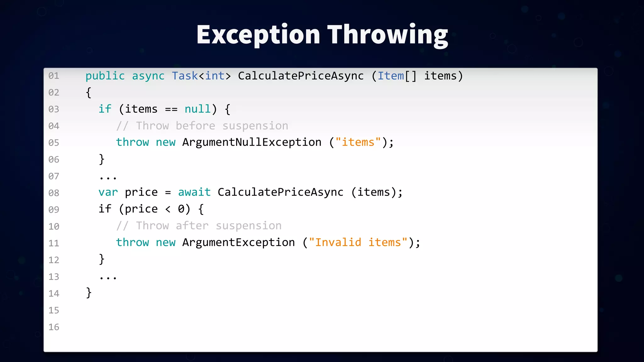 01 02 03 04 05 06 07 08 09 10 11 12 13 14 15 16 Exception Throwing public  async  Task<int>  CalculatePriceAsync  (Item[]  items) { if  (items  ==  null)  { //  Throw  before  suspension throw  new  ArgumentNullException  ("items"); } ... var  price  =  await  CalculatePriceAsync  (items); if  (price  <  0)  { //  Throw  after  suspension throw  new  ArgumentException  ("Invalid  items"); } ... } 