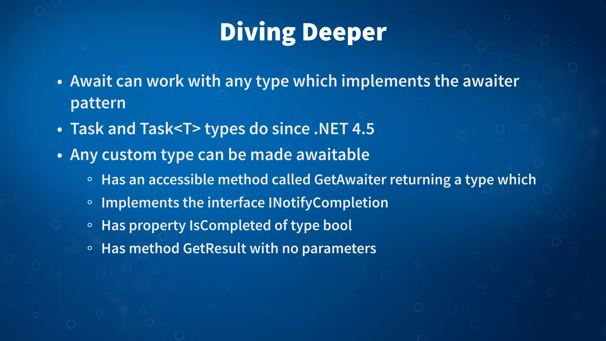 Diving Deeper • Await can work with any type which implements the awaiter pattern • Task and Task<T> types do since .NET 4.5 • Any custom type can be made awaitable Has an accessible method called GetAwaiter returning a type which Implements the interface INotifyCompletion Has property IsCompleted of type bool Has method GetResult with no parameters 