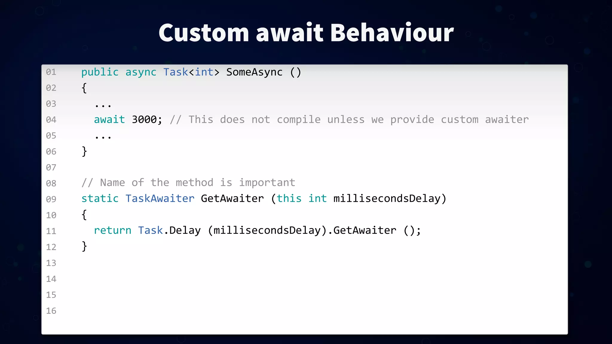 01 02 03 04 05 06 07 08 09 10 11 12 13 14 15 16 Custom await Behaviour public  async  Task<int>  SomeAsync  () {    ...    await  3000;  //  This  does  not  compile  unless  we  provide  custom  awaiter    ... } //  Name  of  the  method  is  important static  TaskAwaiter  GetAwaiter  (this  int  millisecondsDelay) {    return  Task.Delay  (millisecondsDelay).GetAwaiter  (); } 