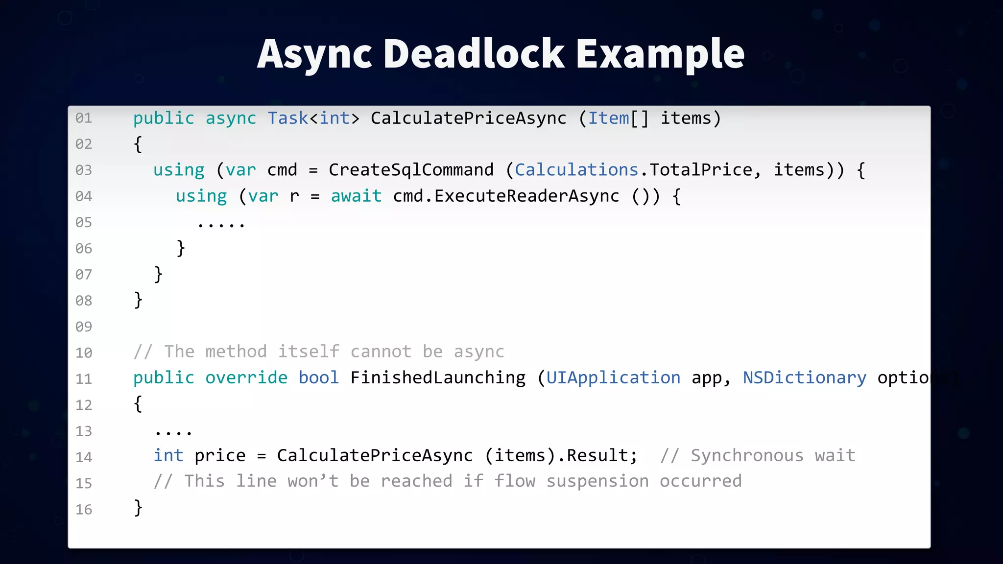 01 02 03 04 05 06 07 08 09 10 11 12 13 14 15 16 Async Deadlock Example public  async  Task<int>  CalculatePriceAsync  (Item[]  items) { using  (var  cmd  =  CreateSqlCommand  (Calculations.TotalPrice,  items))  { using  (var  r  =  await  cmd.ExecuteReaderAsync  ())  { ..... } } } //  The  method  itself  cannot  be  async public  override  bool  FinishedLaunching  (UIApplication  app,  NSDictionary  options) { .... int  price  =  CalculatePriceAsync  (items).Result;    //  Synchronous  wait //  This  line  won’t  be  reached  if  flow  suspension  occurred } 