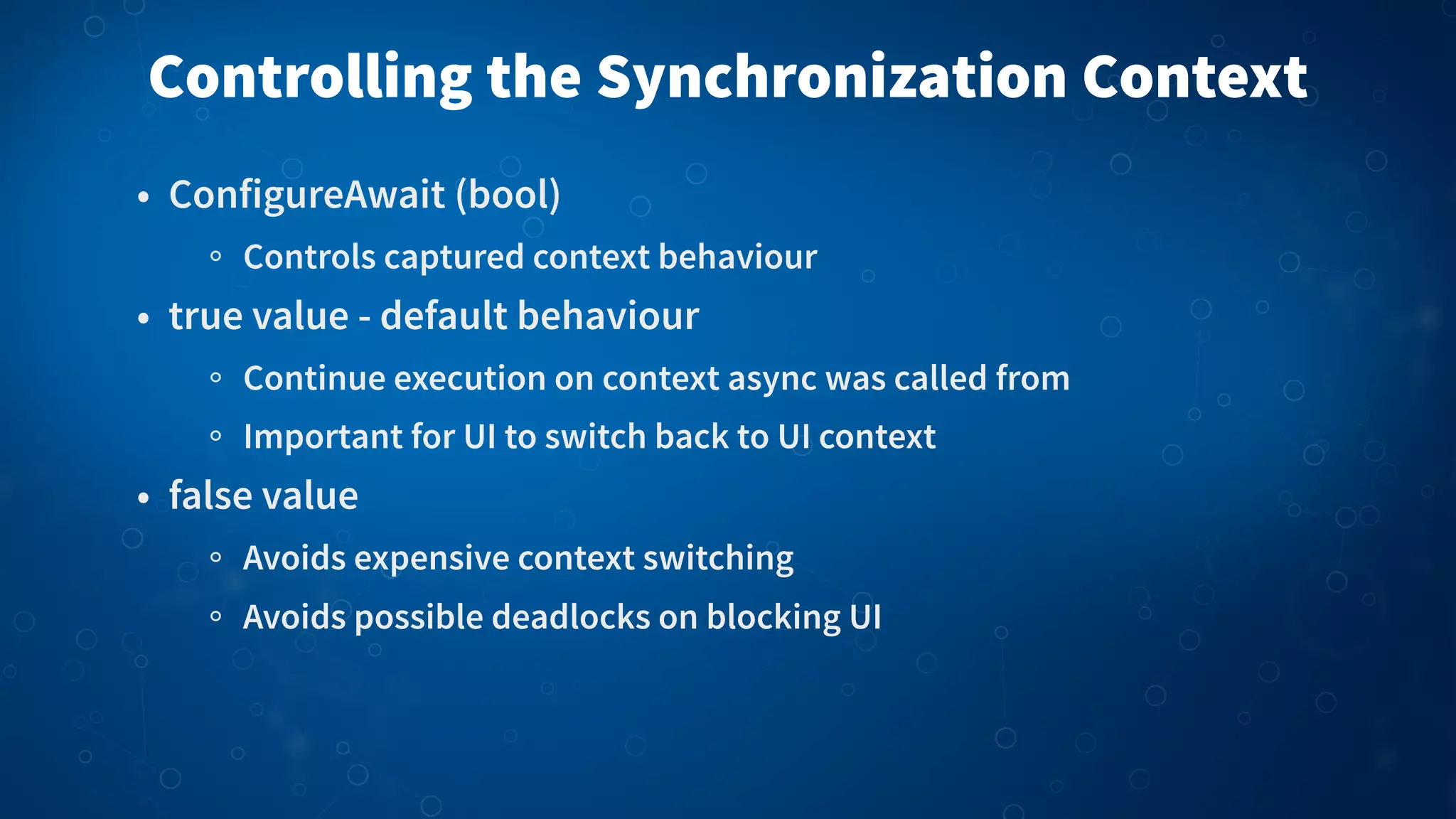 Controlling the Synchronization Context • ConfigureAwait (bool) Controls captured context behaviour • true value - default behaviour Continue execution on context async was called from Important for UI to switch back to UI context • false value Avoids expensive context switching Avoids possible deadlocks on blocking UI 