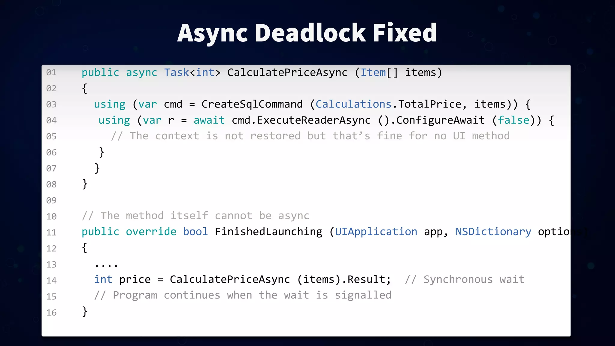 01 02 03 04 05 06 07 08 09 10 11 12 13 14 15 16 Async Deadlock Fixed public  async  Task<int>  CalculatePriceAsync  (Item[]  items) { using  (var  cmd  =  CreateSqlCommand  (Calculations.TotalPrice,  items))  { using  (var  r  =  await  cmd.ExecuteReaderAsync  ().ConfigureAwait  (false))  { //  The  context  is  not  restored  but  that’s  fine  for  no  UI  method   } } } //  The  method  itself  cannot  be  async public  override  bool  FinishedLaunching  (UIApplication  app,  NSDictionary  options) { .... int  price  =  CalculatePriceAsync  (items).Result;    //  Synchronous  wait //  Program  continues  when  the  wait  is  signalled } 