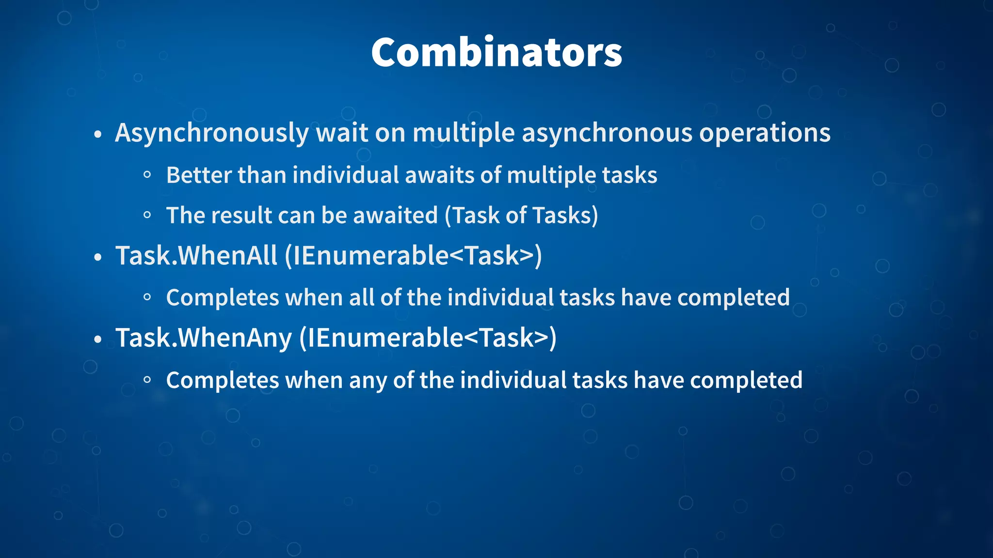 Combinators • Asynchronously wait on multiple asynchronous operations Better than individual awaits of multiple tasks The result can be awaited (Task of Tasks) • Task.WhenAll (IEnumerable<Task>) Completes when all of the individual tasks have completed • Task.WhenAny (IEnumerable<Task>) Completes when any of the individual tasks have completed 