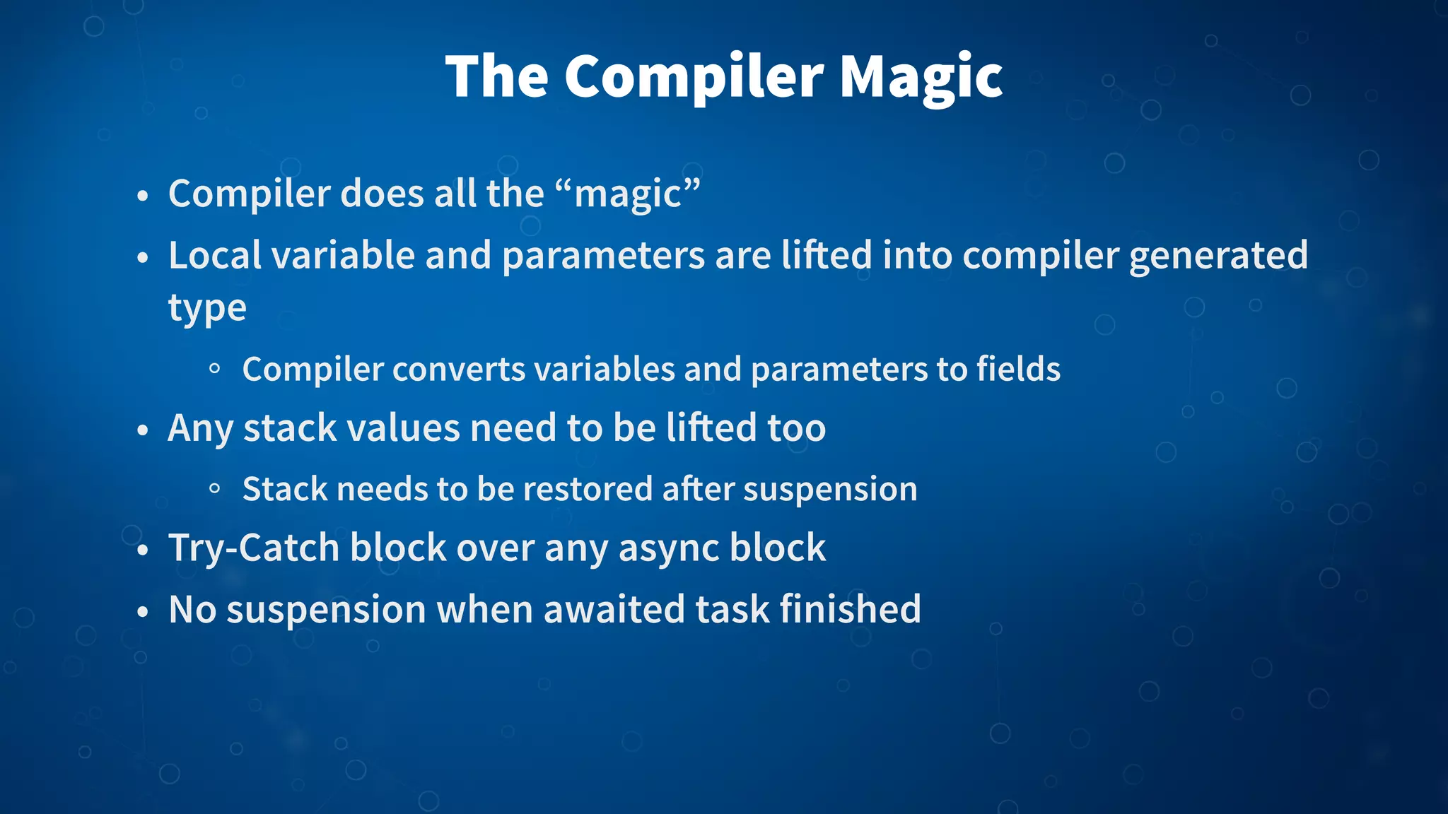 The Compiler Magic • Compiler does all the “magic” • Local variable and parameters are li!ed into compiler generated type Compiler converts variables and parameters to fields • Any stack values need to be li!ed too Stack needs to be restored a"er suspension • Try-Catch block over any async block • No suspension when awaited task finished 