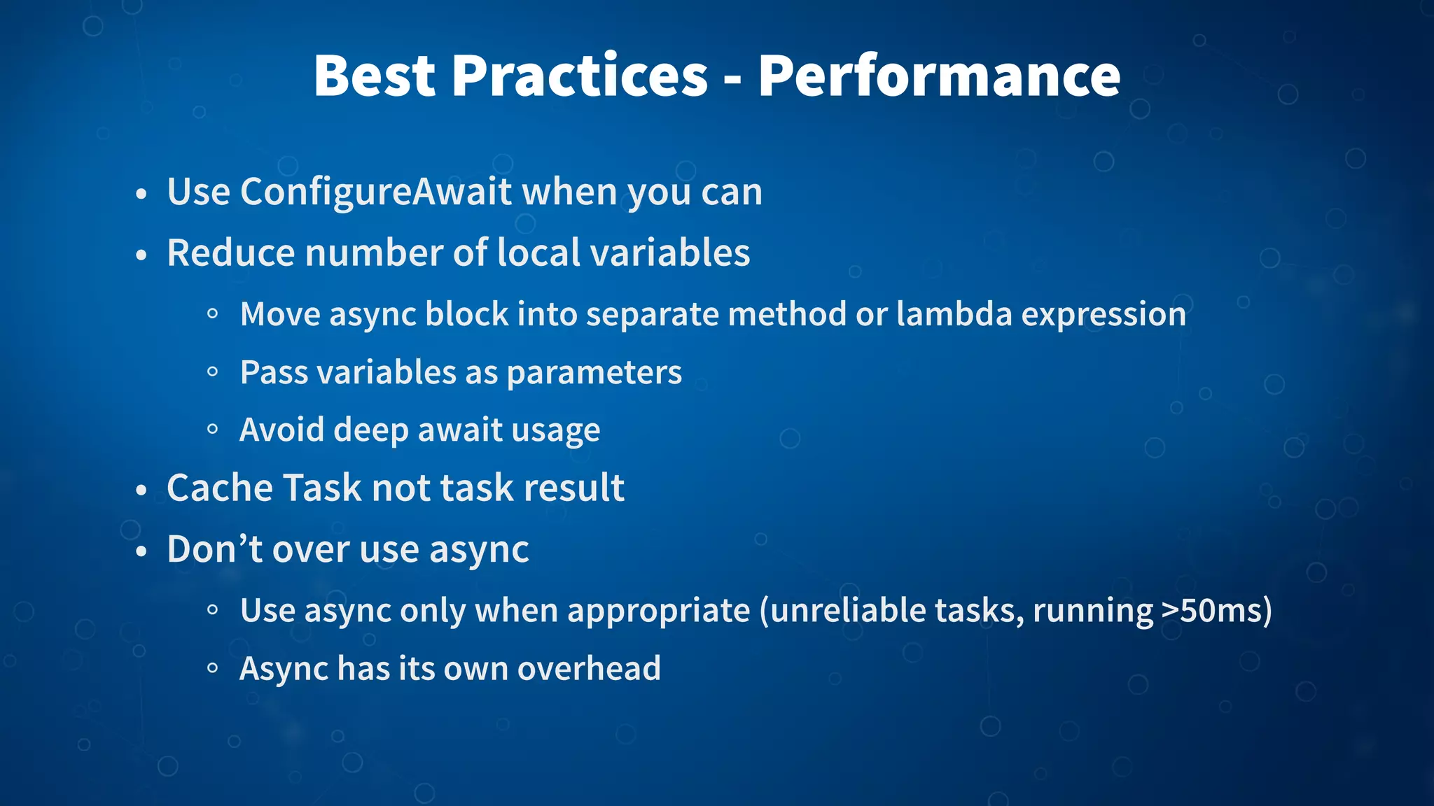 Best Practices - Performance • Use ConfigureAwait when you can • Reduce number of local variables Move async block into separate method or lambda expression Pass variables as parameters Avoid deep await usage • Cache Task not task result • Don’t over use async Use async only when appropriate (unreliable tasks, running >50ms) Async has its own overhead 