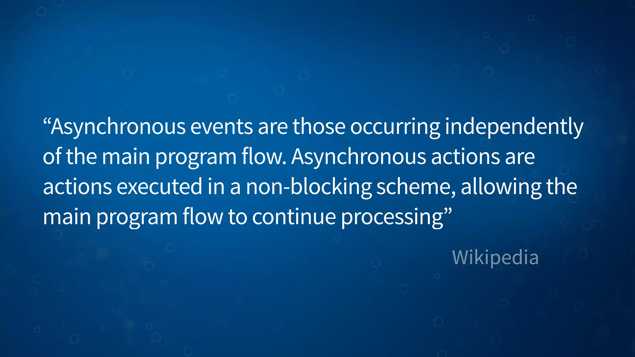 Wikipedia “Asynchronous events are those occurring independently of the main program flow. Asynchronous actions are actions executed in a non-blocking scheme, allowing the main program flow to continue processing” 