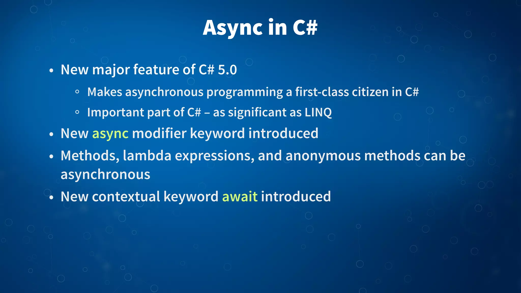 Async in C# • New major feature of C# 5.0 Makes asynchronous programming a first-class citizen in C# Important part of C# – as significant as LINQ • New async modifier keyword introduced • Methods, lambda expressions, and anonymous methods can be asynchronous • New contextual keyword await introduced 