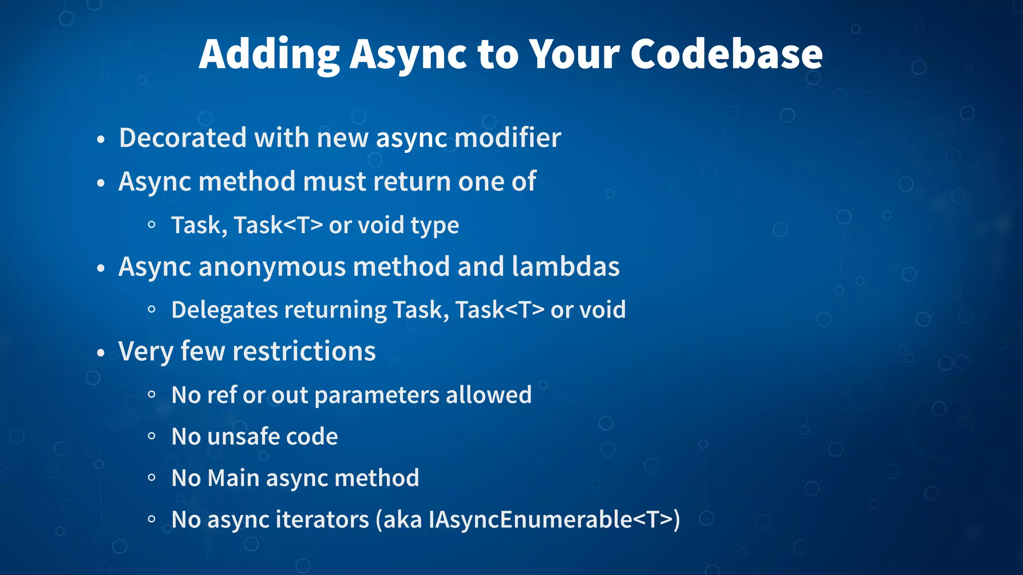 Adding Async to Your Codebase • Decorated with new async modifier • Async method must return one of Task, Task<T> or void type • Async anonymous method and lambdas Delegates returning Task, Task<T> or void • Very few restrictions No ref or out parameters allowed No unsafe code No Main async method No async iterators (aka IAsyncEnumerable<T>) 