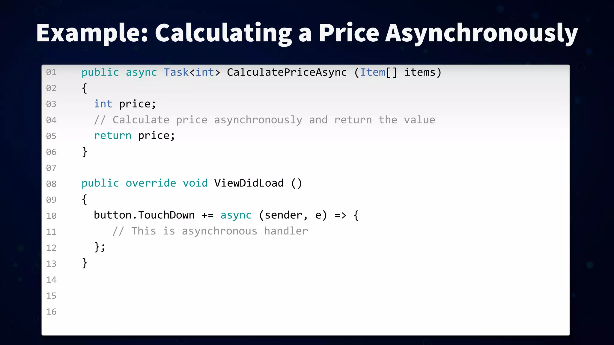 01 02 03 04 05 06 07 08 09 10 11 12 13 14 15 16 Example: Calculating a Price Asynchronously public  async  Task<int>  CalculatePriceAsync  (Item[]  items) { int  price; //  Calculate  price  asynchronously  and  return  the  value return  price; } public  override  void  ViewDidLoad  () { button.TouchDown  +=  async  (sender,  e)  =>  { //  This  is  asynchronous  handler }; } 