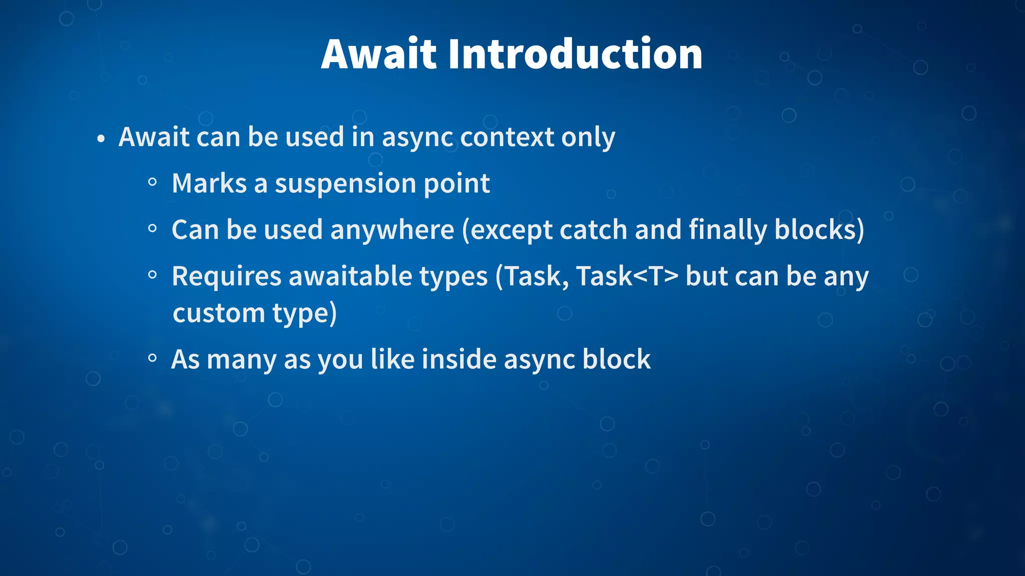 Await Introduction • Await can be used in async context only Marks a suspension point Can be used anywhere (except catch and finally blocks) Requires awaitable types (Task, Task<T> but can be any custom type) As many as you like inside async block 