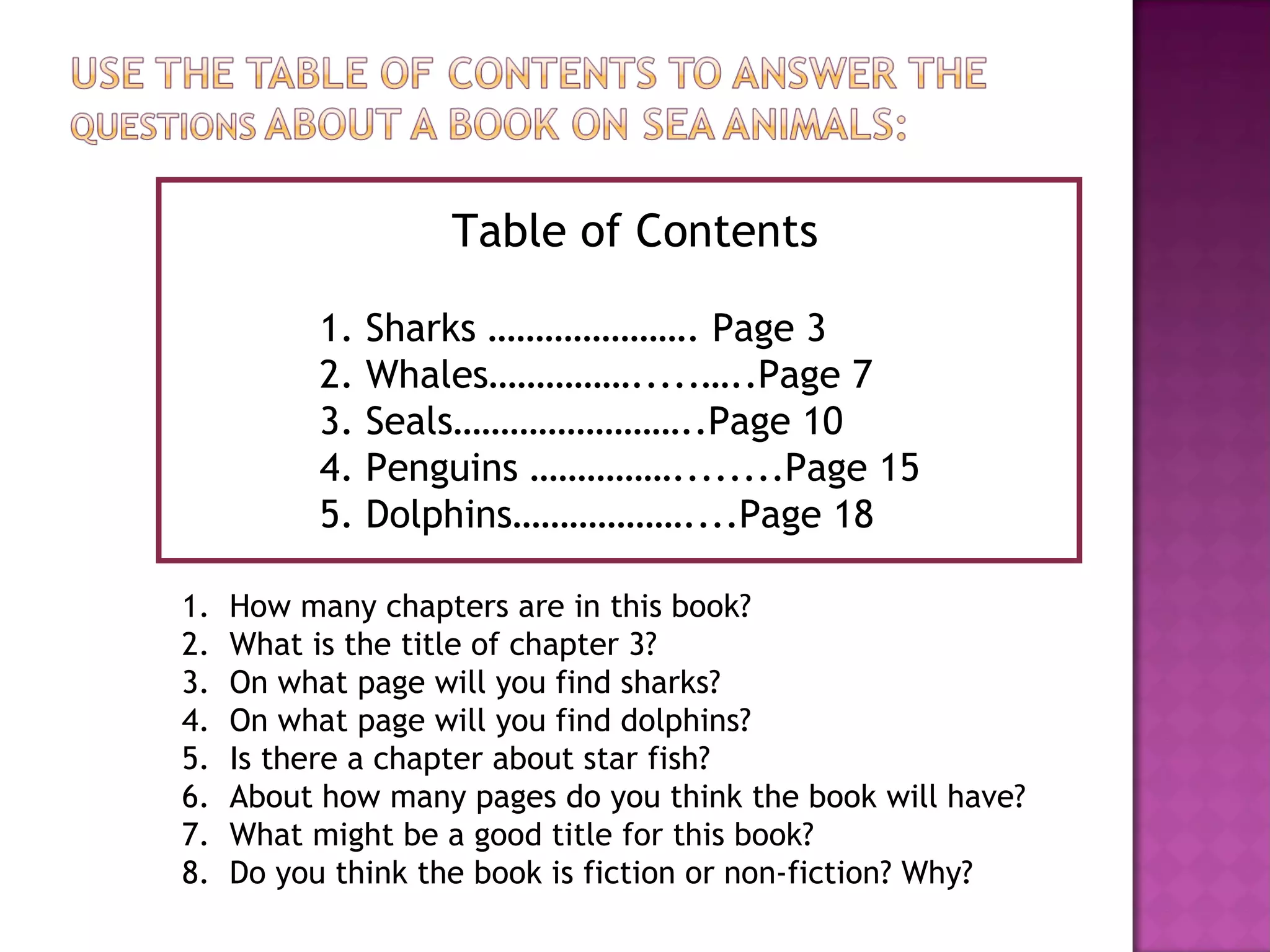 Table of Contents 1. Sharks …………………. Page 3 2. Whales…………….....…..Page 7 3. Seals……………………..Page 10 4. Penguins ……………........Page 15 5. Dolphins………………....Page 18 How many chapters are in this book? What is the title of chapter 3? On what page will you find sharks? On what page will you find dolphins? Is there a chapter about star fish? About how many pages do you think the book will have? What might be a good title for this book? Do you think the book is fiction or non-fiction? Why? 