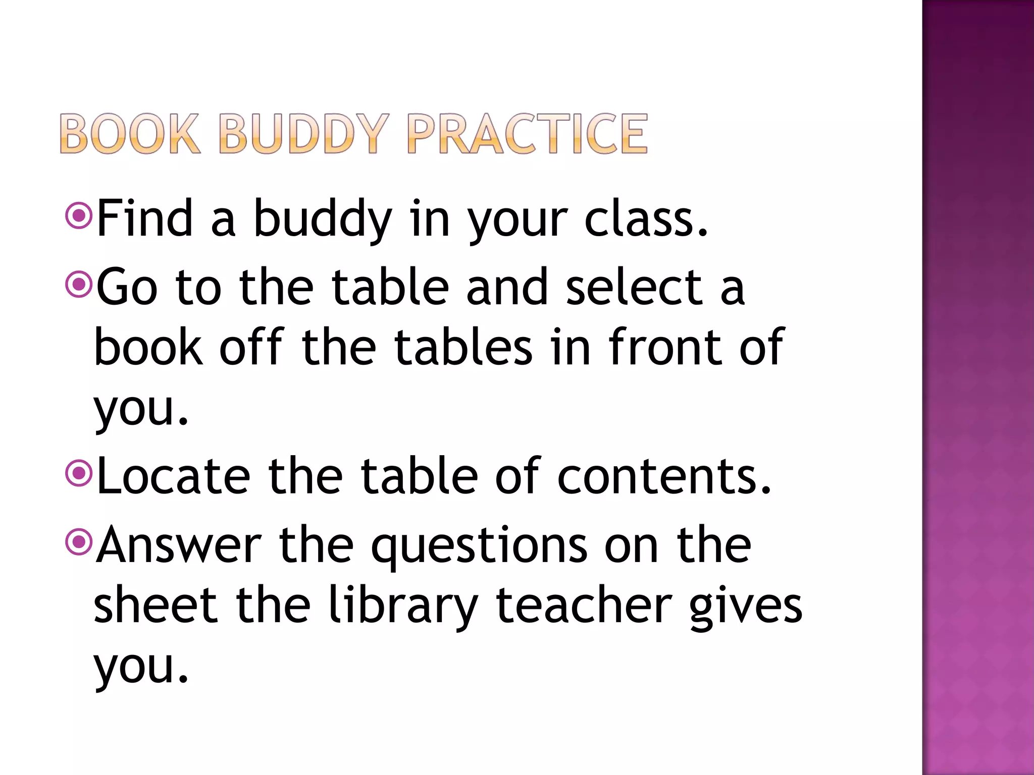 Find a buddy in your class. Go to the table and select a book off the tables in front of you. Locate the table of contents. Answer the questions on the sheet the library teacher gives you.  