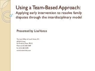 Using a Team-Based Approach:
Applying early intervention to resolve family
disputes through the interdisciplinary model
Presented by LisaVance
The Law Office of Lisa A.Vance, P.C.
407 8th Street
San Antonio,Texas 78215
Phone: (210) 582-5887
Fa: (210) 582-5878
www.lisavancelaw.com
 