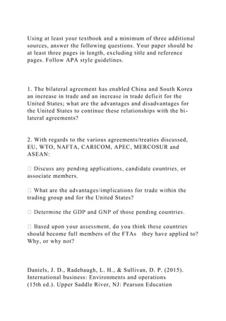 Using at least your textbook and a minimum of three additional
sources, answer the following questions. Your paper should be
at least three pages in length, excluding title and reference
pages. Follow APA style guidelines.
1. The bilateral agreement has enabled China and South Korea
an increase in trade and an increase in trade deficit for the
United States; what are the advantages and disadvantages for
the United States to continue these relationships with the bi-
lateral agreements?
2. With regards to the various agreements/treaties discussed,
EU, WTO, NAFTA, CARICOM, APEC, MERCOSUR and
ASEAN:
associate members.
trading group and for the United States?
should become full members of the FTAs they have applied to?
Why, or why not?
Daniels, J. D., Radebaugh, L. H., & Sullivan, D. P. (2015).
International business: Environments and operations
(15th ed.). Upper Saddle River, NJ: Pearson Education
 