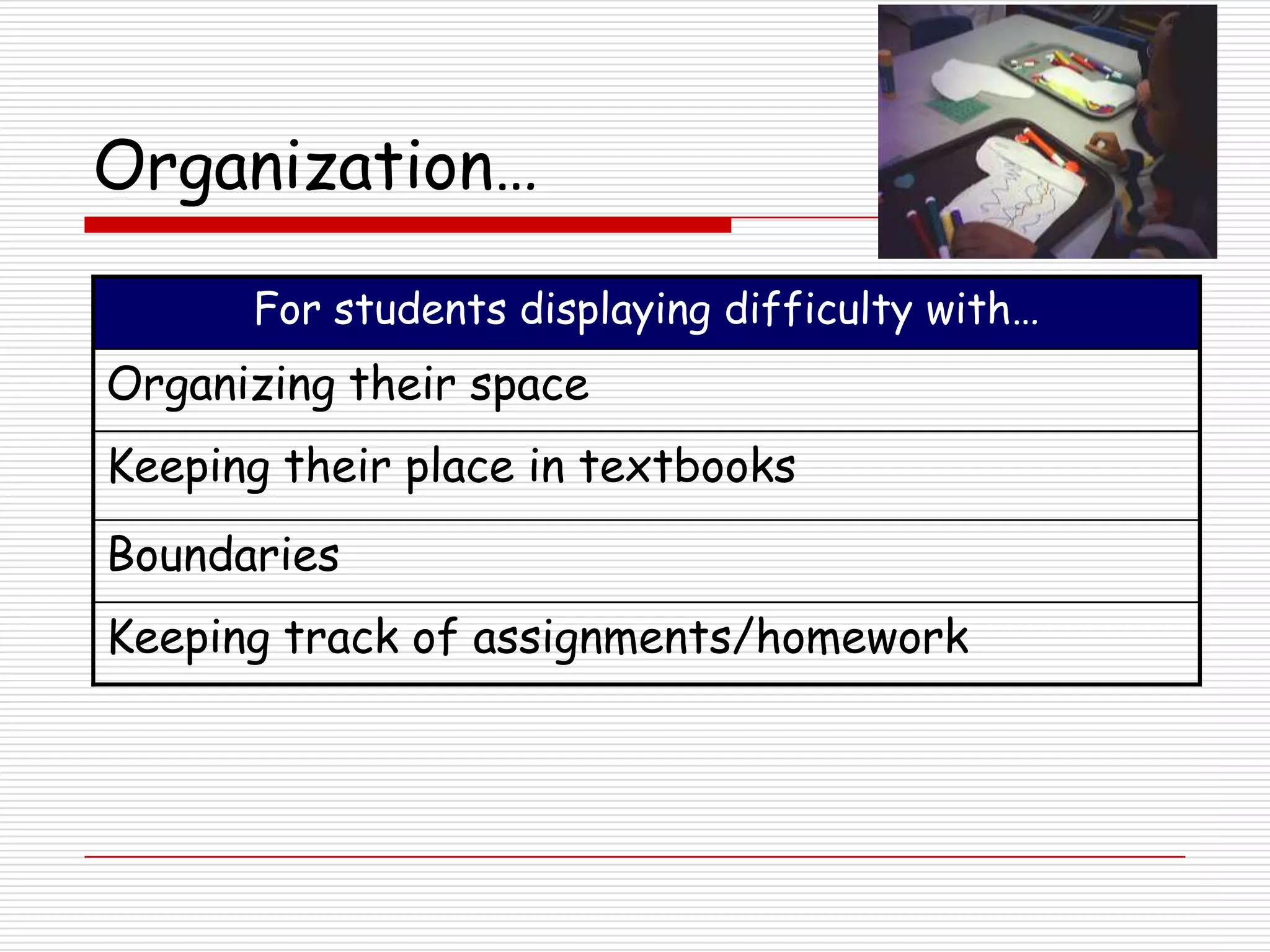Organization…

      For students displaying difficulty with…
Organizing their space
Keeping their place in textbooks
Boundaries
Keeping track of assignments/homework
 