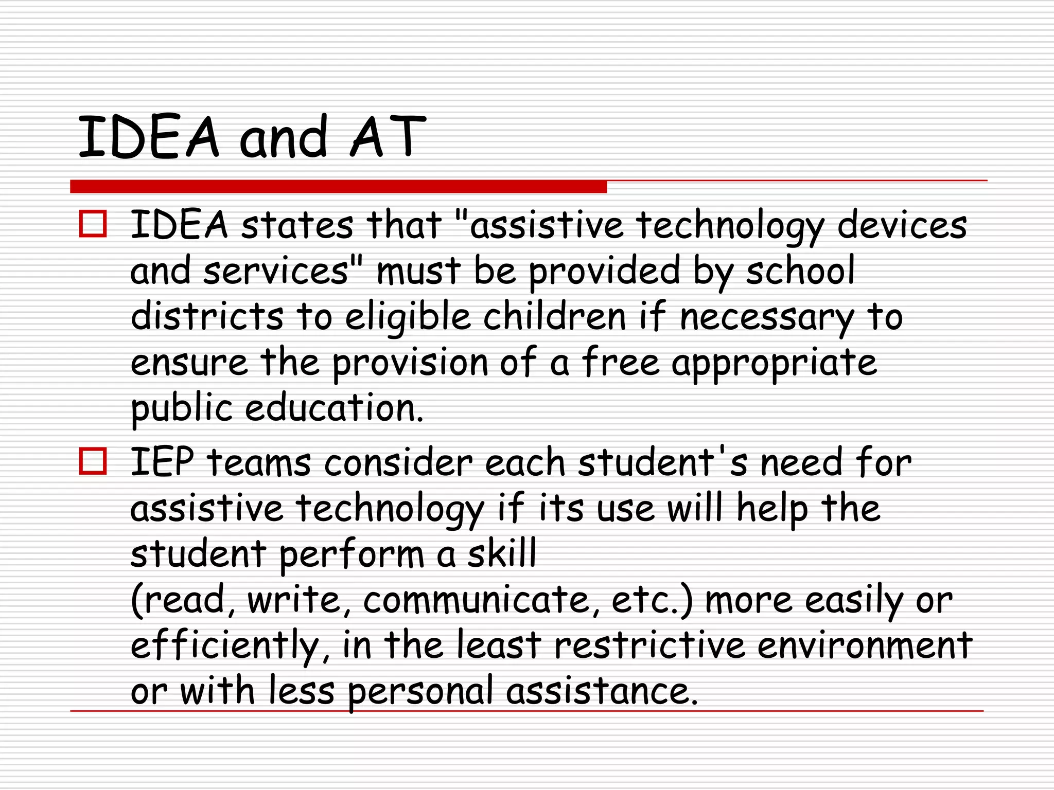 IDEA and AT
 IDEA states that "assistive technology devices
  and services" must be provided by school
  districts to eligible children if necessary to
  ensure the provision of a free appropriate
  public education.
 IEP teams consider each student's need for
  assistive technology if its use will help the
  student perform a skill
  (read, write, communicate, etc.) more easily or
  efficiently, in the least restrictive environment
  or with less personal assistance.
 