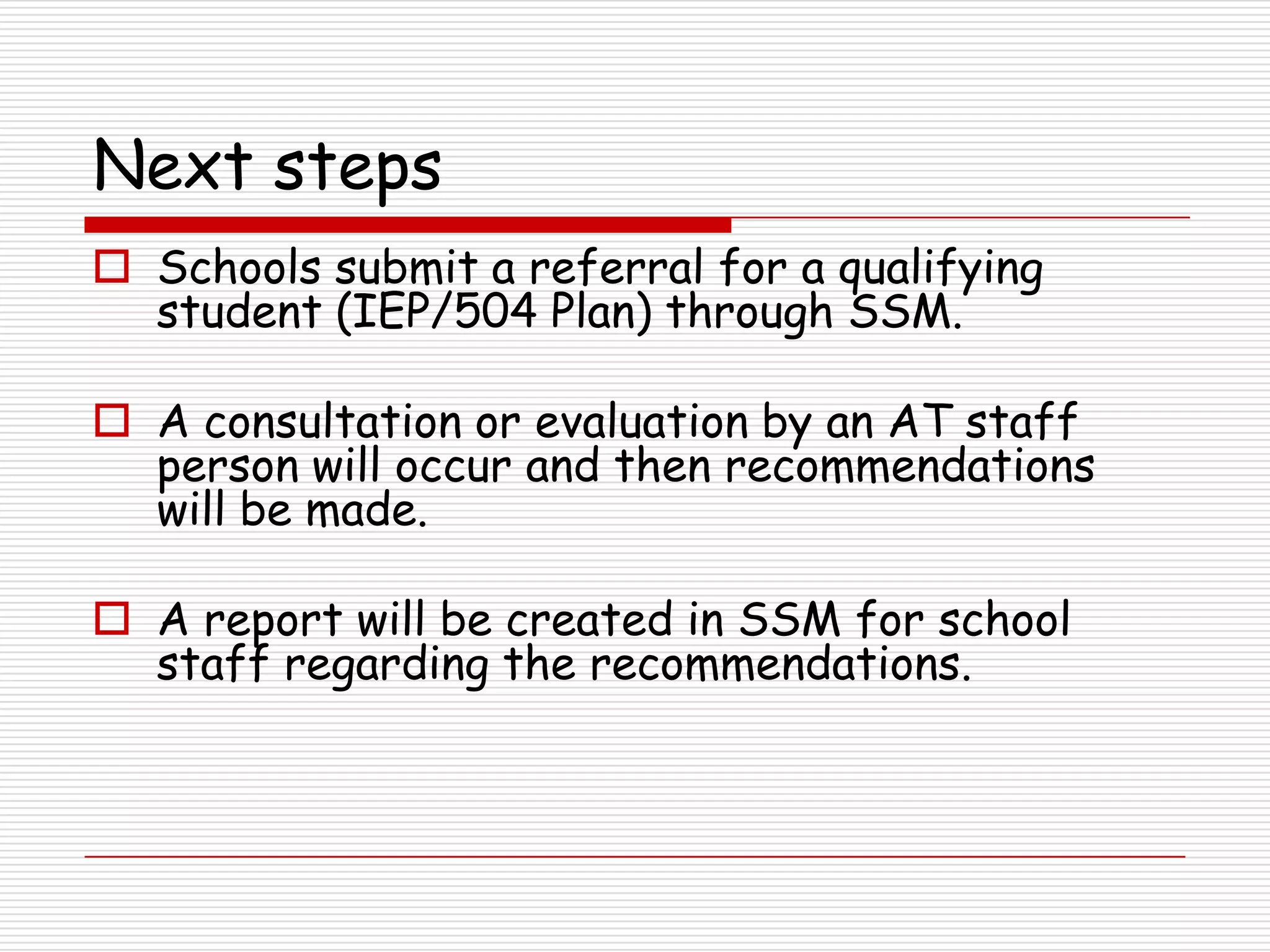 Next steps
 Schools submit a referral for a qualifying
  student (IEP/504 Plan) through SSM.

 A consultation or evaluation by an AT staff
  person will occur and then recommendations
  will be made.

 A report will be created in SSM for school
  staff regarding the recommendations.
 